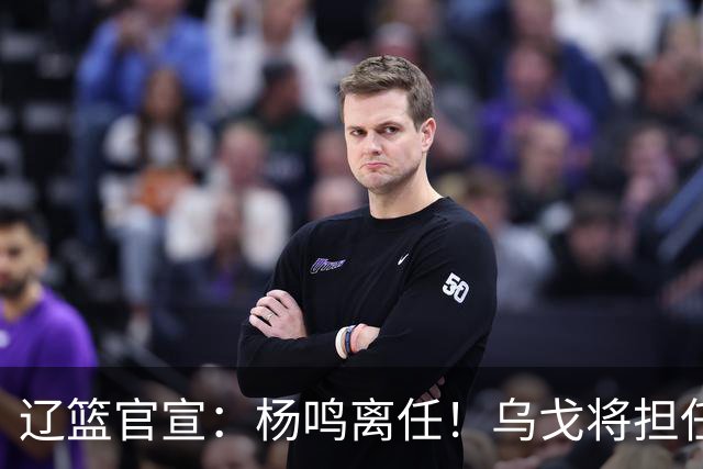 辽篮官宣：杨鸣离任！乌戈将担任辽宁男篮主帅